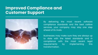 Improved Compliance and
Customer Support
By delivering the most recent software
compliance standards and the best calibre
services, your company may stay one step
ahead of its rivals.
Businesses may make sure they are always up
to date with the latest standards and in
compliance with the most recent legal
requirements by implementing this
transformation.
 
