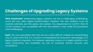 Challenges of Upgrading Legacy Systems
Time Investment: Modernizing legacy systems can be a challenging undertaking,
much like any other digital transformation initiative. The new systems must be
carefully planned, put into place, and tested. The requirement to confirm that all
current systems are compatible with the new platform may make this procedure
more challenging.
Cost: The cost associated with this can be a little difficult. Instead of concentrating
only on short-term ROI, it is crucial to comprehend the long-term advantages of a
legacy platform migration. For instance, spending money on a legacy platform can
boost productivity and scalability, as well as customer service, security, and
compliance.
 