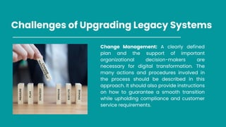 Challenges of Upgrading Legacy Systems
Change Management: A clearly defined
plan and the support of important
organizational decision-makers are
necessary for digital transformation. The
many actions and procedures involved in
the process should be described in this
approach. It should also provide instructions
on how to guarantee a smooth transition
while upholding compliance and customer
service requirements.
 