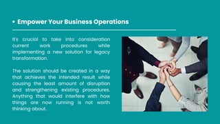 It's crucial to take into consideration
current work procedures while
implementing a new solution for legacy
transformation.
The solution should be created in a way
that achieves the intended result while
causing the least amount of disruption
and strengthening existing procedures.
Anything that would interfere with how
things are now running is not worth
thinking about.
Empower Your Business Operations
 