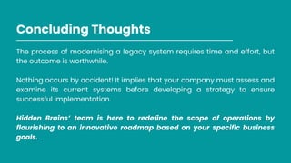 Concluding Thoughts
The process of modernising a legacy system requires time and effort, but
the outcome is worthwhile.
Nothing occurs by accident! It implies that your company must assess and
examine its current systems before developing a strategy to ensure
successful implementation.
Hidden Brains’ team is here to redefine the scope of operations by
flourishing to an innovative roadmap based on your specific business
goals.
 
