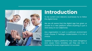 Introduction
To be current and relevant, businesses try to follow
the digital trend.
We are all aware that the digital age has given us
access to a new platform where anything is just a
click away on our cellphones.
Any organisation in such a cutthroat environment
must choose IT heritage modernization; it is not a
choice.
Updates to legacy platforms may seem dangerous
and cause many anxieties, yet they are now a
necessity for every organisation to succeed.
 