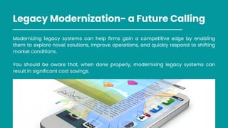 Legacy Modernization- a Future Calling
Modernizing legacy systems can help firms gain a competitive edge by enabling
them to explore novel solutions, improve operations, and quickly respond to shifting
market conditions.
You should be aware that, when done properly, modernising legacy systems can
result in significant cost savings.
 