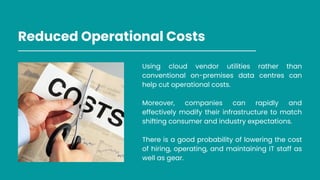 Reduced Operational Costs
Using cloud vendor utilities rather than
conventional on-premises data centres can
help cut operational costs.
Moreover, companies can rapidly and
effectively modify their infrastructure to match
shifting consumer and industry expectations.
There is a good probability of lowering the cost
of hiring, operating, and maintaining IT staff as
well as gear.
 