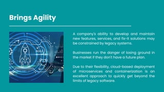 Brings Agility
A company's ability to develop and maintain
new features, services, and fix-it solutions may
be constrained by legacy systems.
Businesses run the danger of losing ground in
the market if they don't have a future plan.
Due to their flexibility, cloud-based deployment
of microservices and containerization is an
excellent approach to quickly get beyond the
limits of legacy software.
 