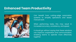 Enhanced Team Productivity
Can benefit from cutting-edge automation
systems to simplify operations and lessen
manual work.
When performing tasks, this may result in
increased accuracy, consistency, and speed.
It should go without saying that these solutions
can improve cooperation and communication,
enabling teams to operate more effectively
together.
 