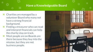 Have a Knowledgeable Board
× Charities are managed by a
volunteer Board who many not
have a strong financial
background.
× Finding a treasurer who can read
and interpret financials can help
the charity stay on track.
× Most people are on Boards are
there because they buy into the
mission, but they are not
business people.
 
