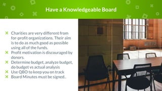 Have a Knowledgeable Board
× Charities are very different from
for-profit organizations. Their aim
is to do as much good as possible
using all of the funds.
× Profit motivation is discouraged by
donors.
× Determine budget, analyze budget,
do budget vs actual analysis
× Use QBO to keep you on track
× Board Minutes must be signed..
 