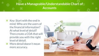 Have a Manageable/Understandable Chart of
Accounts
× Key: Start with the end in
mind. Who are the users of
the financial information?
At what level of detail?
Then create a COA that will
provide you with the right
level of detail.
× More detail doesn’t mean
more accuracy.
 
