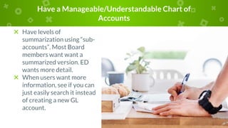 Have a Manageable/Understandable Chart of
Accounts
× Have levels of
summarization using “sub-
accounts”. Most Board
members want want a
summarized version. ED
wants more detail.
× When users want more
information, see if you can
just easily search it instead
of creating a new GL
account.
 
