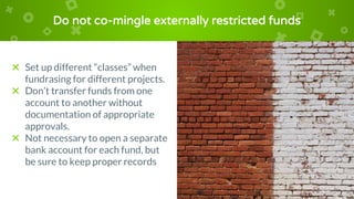 Do not co-mingle externally restricted funds
× Set up different “classes” when
fundrasing for different projects.
× Don’t transfer funds from one
account to another without
documentation of appropriate
approvals.
× Not necessary to open a separate
bank account for each fund, but
be sure to keep proper records
 