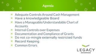 Agenda
× Adequate Controls Around Cash Management
× Have a knowledgeable Board
× Have a Manageable/Understandable Chart of
Accounts
× Internal Controls over Expenses
× Documentation and Compliance of Grants
× Do not co-mingle externally restricted funds
× Record Keeping
× Common Errors
 