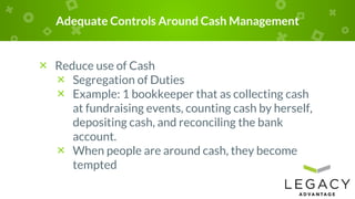 Adequate Controls Around Cash Management
× Reduce use of Cash
× Segregation of Duties
× Example: 1 bookkeeper that as collecting cash
at fundraising events, counting cash by herself,
depositing cash, and reconciling the bank
account.
× When people are around cash, they become
tempted
 