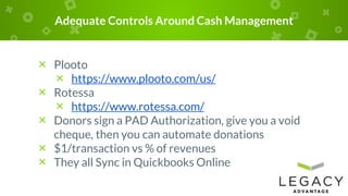 Adequate Controls Around Cash Management
× Plooto
× https://www.plooto.com/us/
× Rotessa
× https://www.rotessa.com/
× Donors sign a PAD Authorization, give you a void
cheque, then you can automate donations
× $1/transaction vs % of revenues
× They all Sync in Quickbooks Online
 