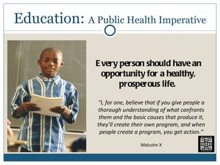 Education:  A Public Health Imperative Every person should have an opportunity for a healthy, prosperous life.  “ I, for one, believe that if you give people a thorough understanding of what confronts them and the basic causes that produce it, they’ll create their own program, and when people create a program, you get action.” Malcolm X 