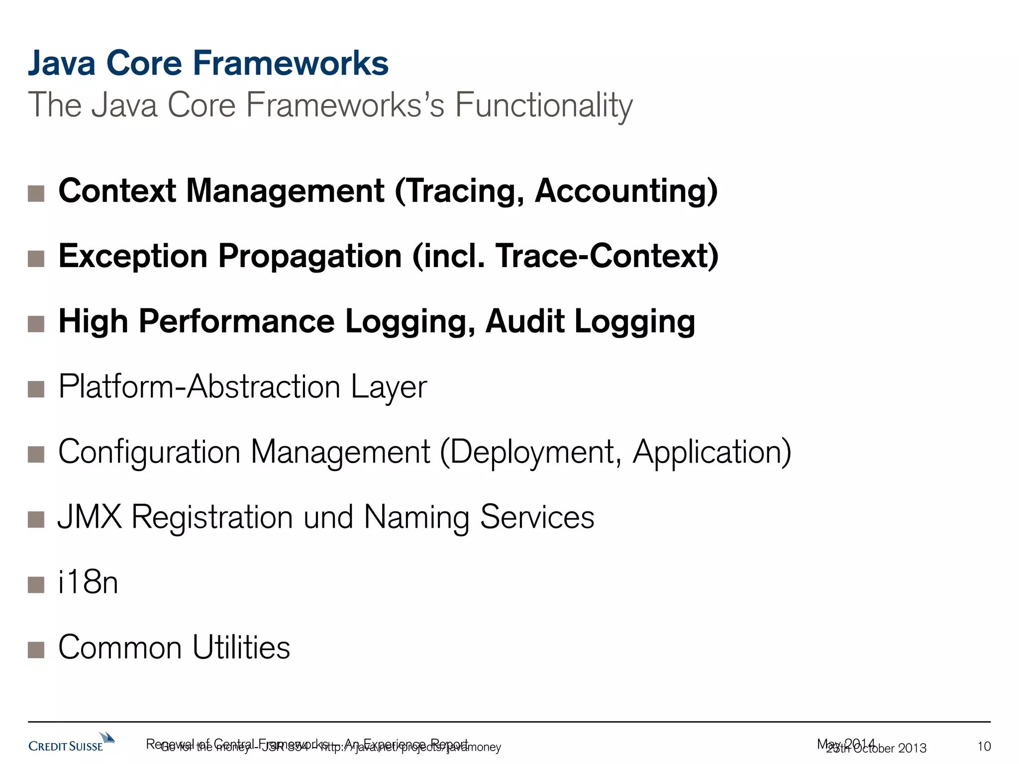 Java Core Frameworks 
The Java Core Frameworks’s Functionality 
Context Management (Tracing, Accounting) 
Exception Propagation (incl. Trace-Context) 
High Performance Logging, Audit Logging 
Platform-Abstraction Layer 
Configuration Management (Deployment, Application) 
JMX Registration und Naming Services 
Renewal of Central Frameworks – An Experience Report May 2014 
Go for the money - JSR 354 - http://java.net/projects/javamoney 23th October 2013 10 
i18n 
Common Utilities 
 