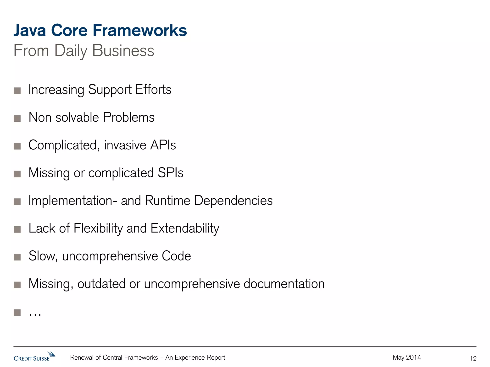 Java Core Frameworks 
From Daily Business 
Renewal of Central Frameworks – An Experience Report May 2014 
12 
Increasing Support Efforts 
Non solvable Problems 
Complicated, invasive APIs 
Missing or complicated SPIs 
Implementation- and Runtime Dependencies 
Lack of Flexibility and Extendability 
Slow, uncomprehensive Code 
Missing, outdated or uncomprehensive documentation 
… 
 
