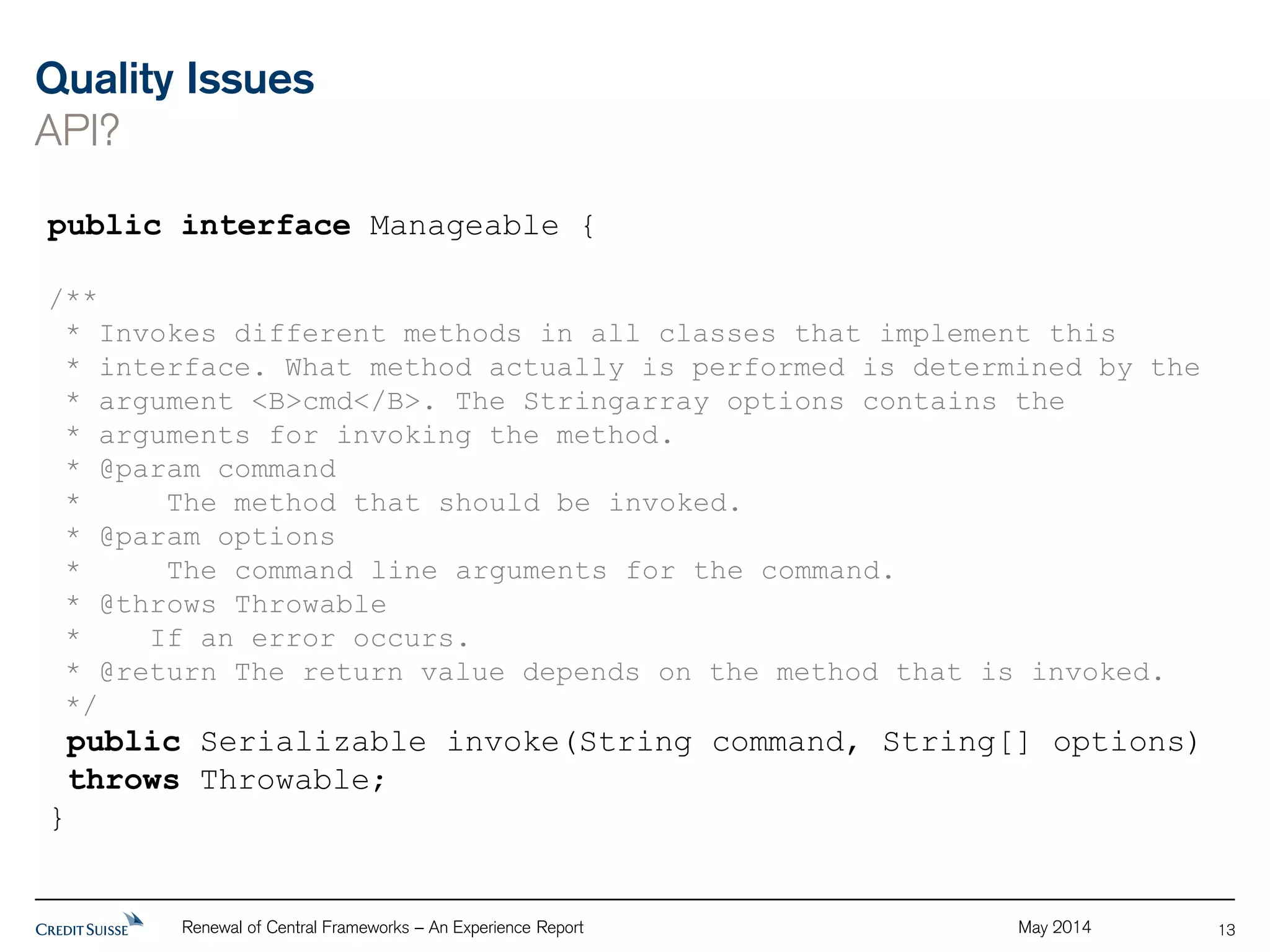 Quality Issues 
API? 
Renewal of Central Frameworks – An Experience Report May 2014 
13 
public interface Manageable { 
/** 
* Invokes different methods in all classes that implement this 
* interface. What method actually is performed is determined by the 
* argument <B>cmd</B>. The Stringarray options contains the 
* arguments for invoking the method. 
* @param command 
* The method that should be invoked. 
* @param options 
* The command line arguments for the command. 
* @throws Throwable 
* If an error occurs. 
* @return The return value depends on the method that is invoked. 
*/ 
public Serializable invoke(String command, String[] options) 
throws Throwable; 
} 
 