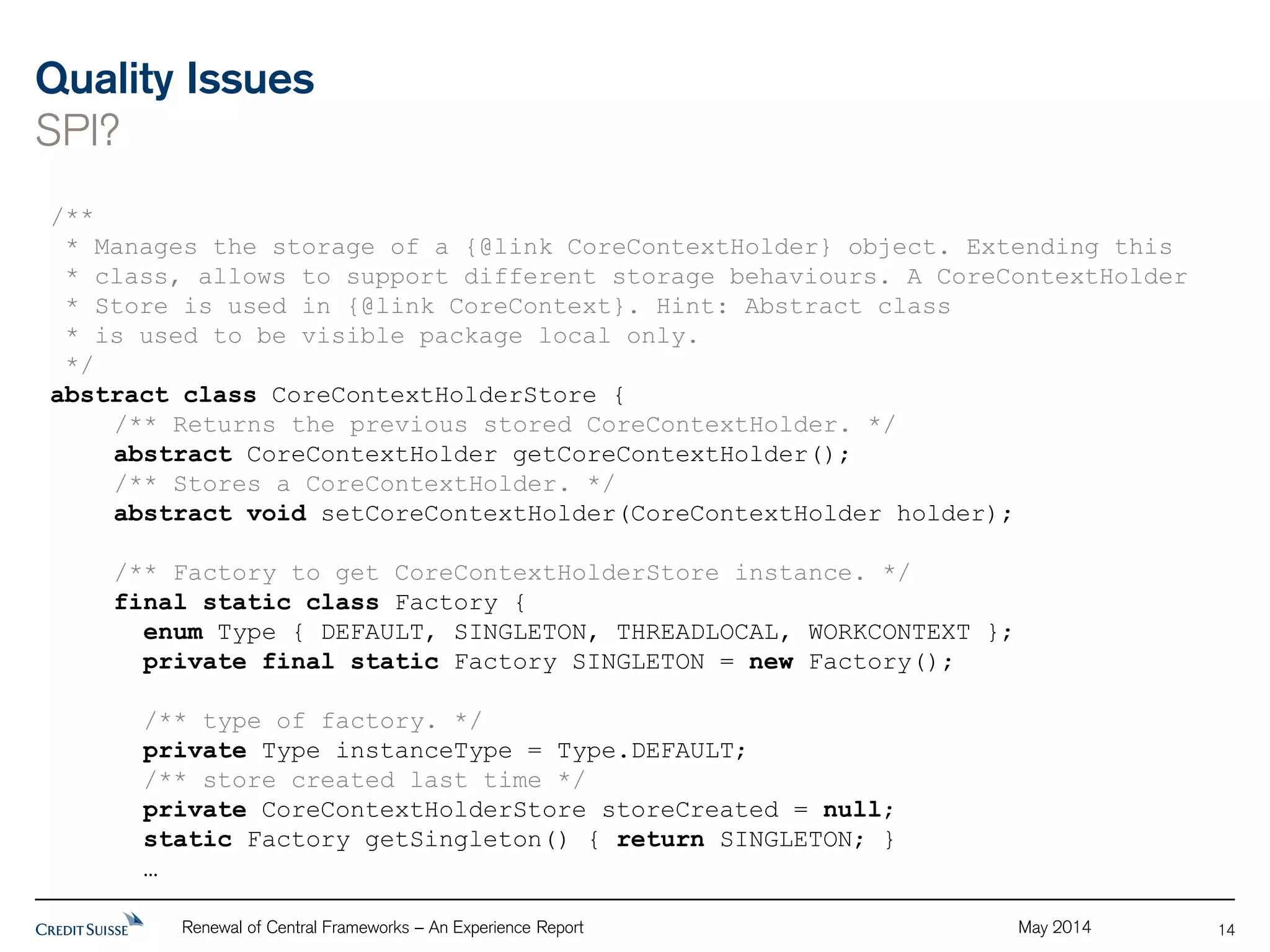 Quality Issues 
SPI? 
Renewal of Central Frameworks – An Experience Report May 2014 
14 
/** 
* Manages the storage of a {@link CoreContextHolder} object. Extending this 
* class, allows to support different storage behaviours. A CoreContextHolder 
* Store is used in {@link CoreContext}. Hint: Abstract class 
* is used to be visible package local only. 
*/ 
abstract class CoreContextHolderStore { 
/** Returns the previous stored CoreContextHolder. */ 
abstract CoreContextHolder getCoreContextHolder(); 
/** Stores a CoreContextHolder. */ 
abstract void setCoreContextHolder(CoreContextHolder holder); 
/** Factory to get CoreContextHolderStore instance. */ 
final static class Factory { 
enum Type { DEFAULT, SINGLETON, THREADLOCAL, WORKCONTEXT }; 
private final static Factory SINGLETON = new Factory(); 
/** type of factory. */ 
private Type instanceType = Type.DEFAULT; 
/** store created last time */ 
private CoreContextHolderStore storeCreated = null; 
static Factory getSingleton() { return SINGLETON; } 
… 
 