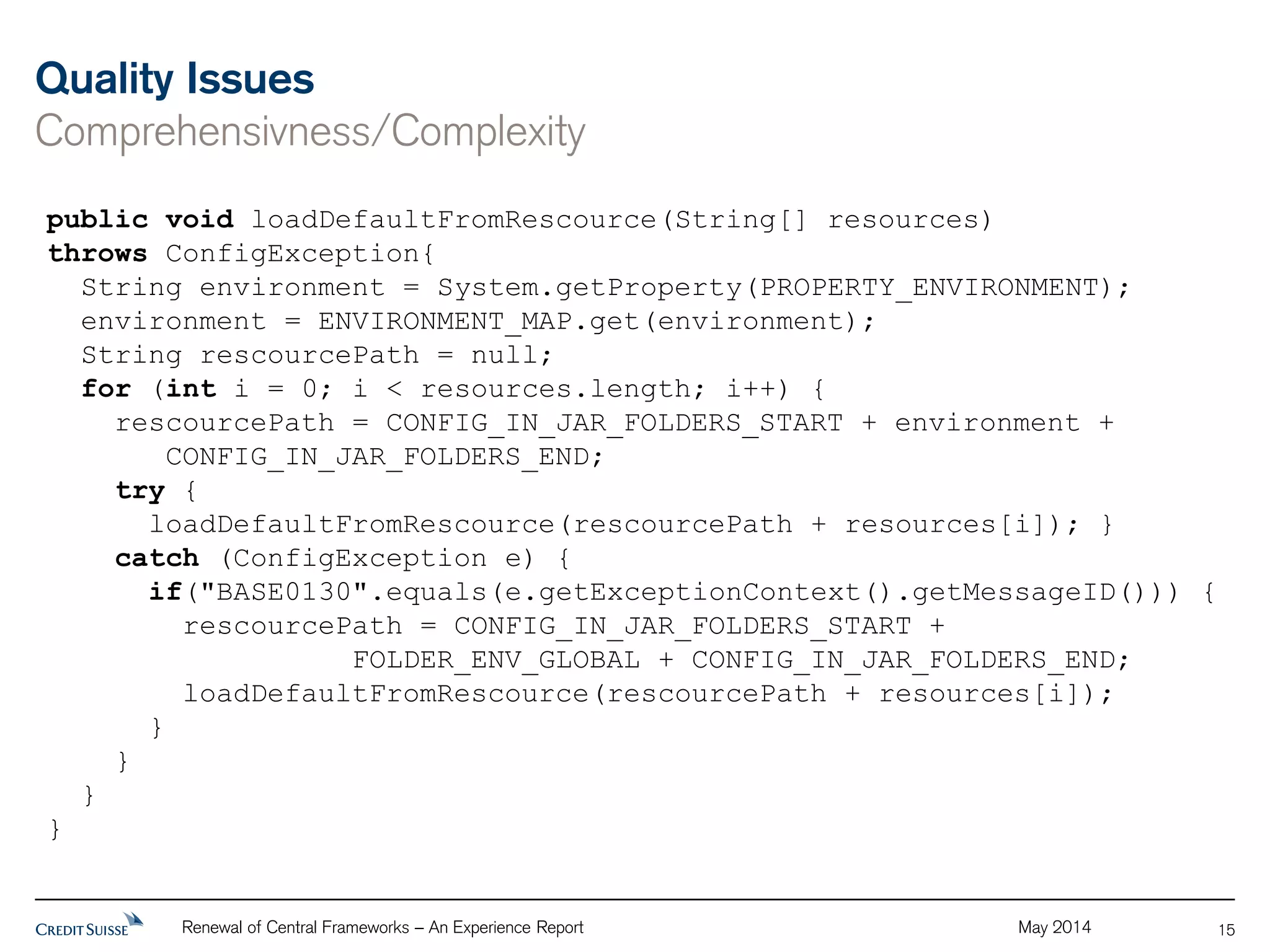 Quality Issues 
Comprehensivness/Complexity 
Renewal of Central Frameworks – An Experience Report May 2014 
15 
public void loadDefaultFromRescource(String[] resources) 
throws ConfigException{ 
String environment = System.getProperty(PROPERTY_ENVIRONMENT); 
environment = ENVIRONMENT_MAP.get(environment); 
String rescourcePath = null; 
for (int i = 0; i < resources.length; i++) { 
rescourcePath = CONFIG_IN_JAR_FOLDERS_START + environment + 
CONFIG_IN_JAR_FOLDERS_END; 
try { 
loadDefaultFromRescource(rescourcePath + resources[i]); } 
catch (ConfigException e) { 
if("BASE0130".equals(e.getExceptionContext().getMessageID())) { 
rescourcePath = CONFIG_IN_JAR_FOLDERS_START + 
FOLDER_ENV_GLOBAL + CONFIG_IN_JAR_FOLDERS_END; 
loadDefaultFromRescource(rescourcePath + resources[i]); 
} 
} 
} 
} 
 