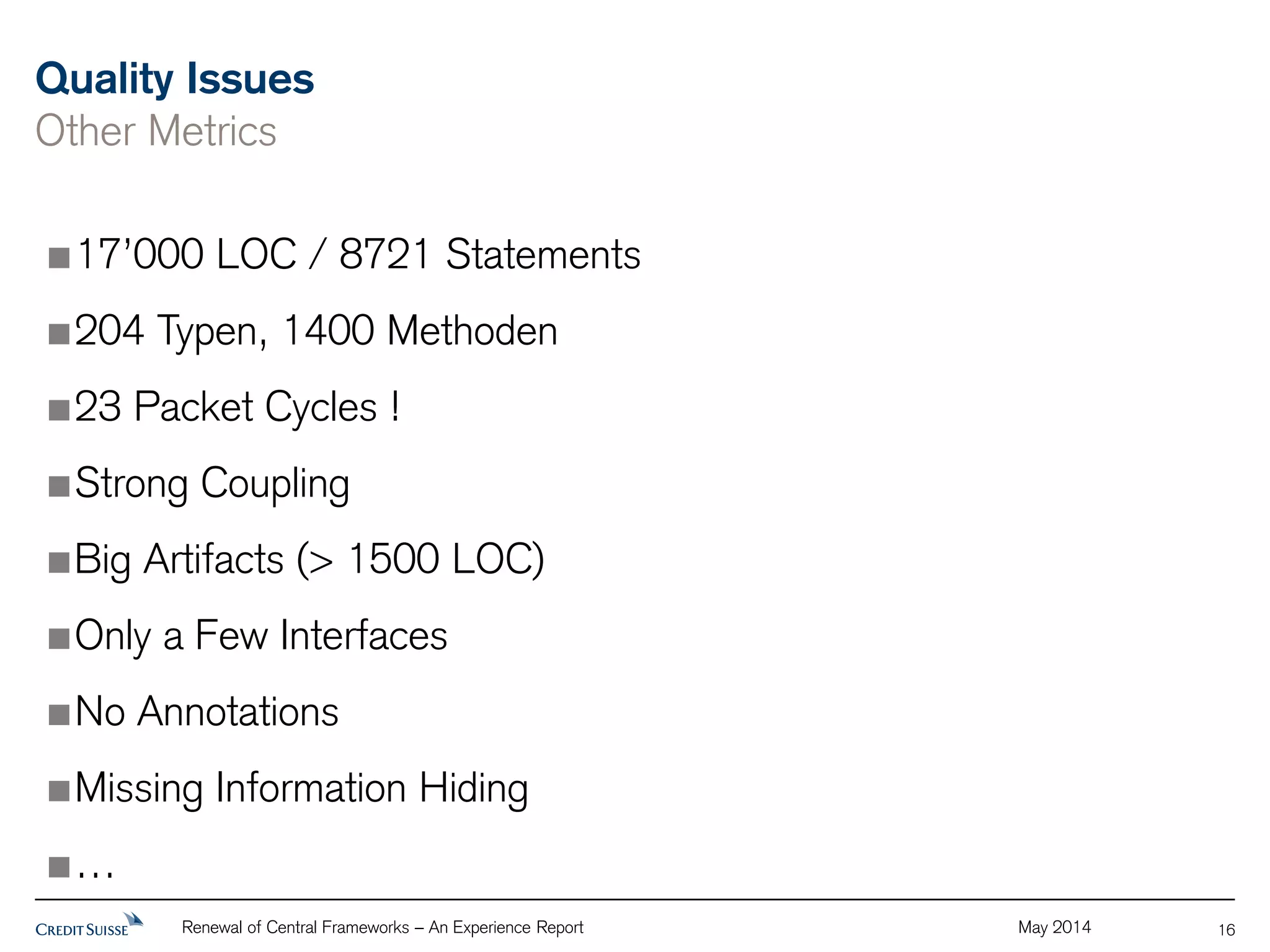 Quality Issues 
Other Metrics 
Renewal of Central Frameworks – An Experience Report May 2014 
16 
17’000 LOC / 8721 Statements 
204 Typen, 1400 Methoden 
23 Packet Cycles ! 
Strong Coupling 
Big Artifacts (> 1500 LOC) 
Only a Few Interfaces 
No Annotations 
Missing Information Hiding 
… 
 