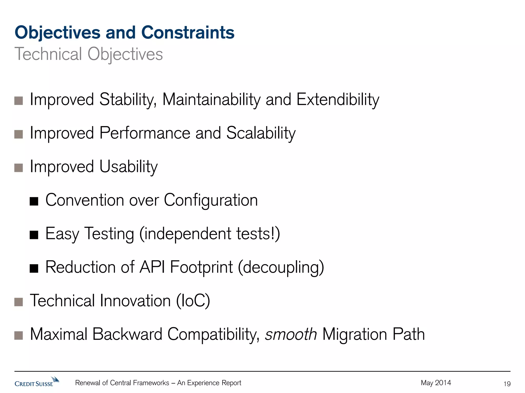 Objectives and Constraints 
Technical Objectives 
Improved Stability, Maintainability and Extendibility 
Improved Performance and Scalability 
Improved Usability 
Convention over Configuration 
Easy Testing (independent tests!) 
Reduction of API Footprint (decoupling) 
Technical Innovation (IoC) 
Maximal Backward Compatibility, smooth Migration Path 
Renewal of Central Frameworks – An Experience Report May 2014 
19 
 