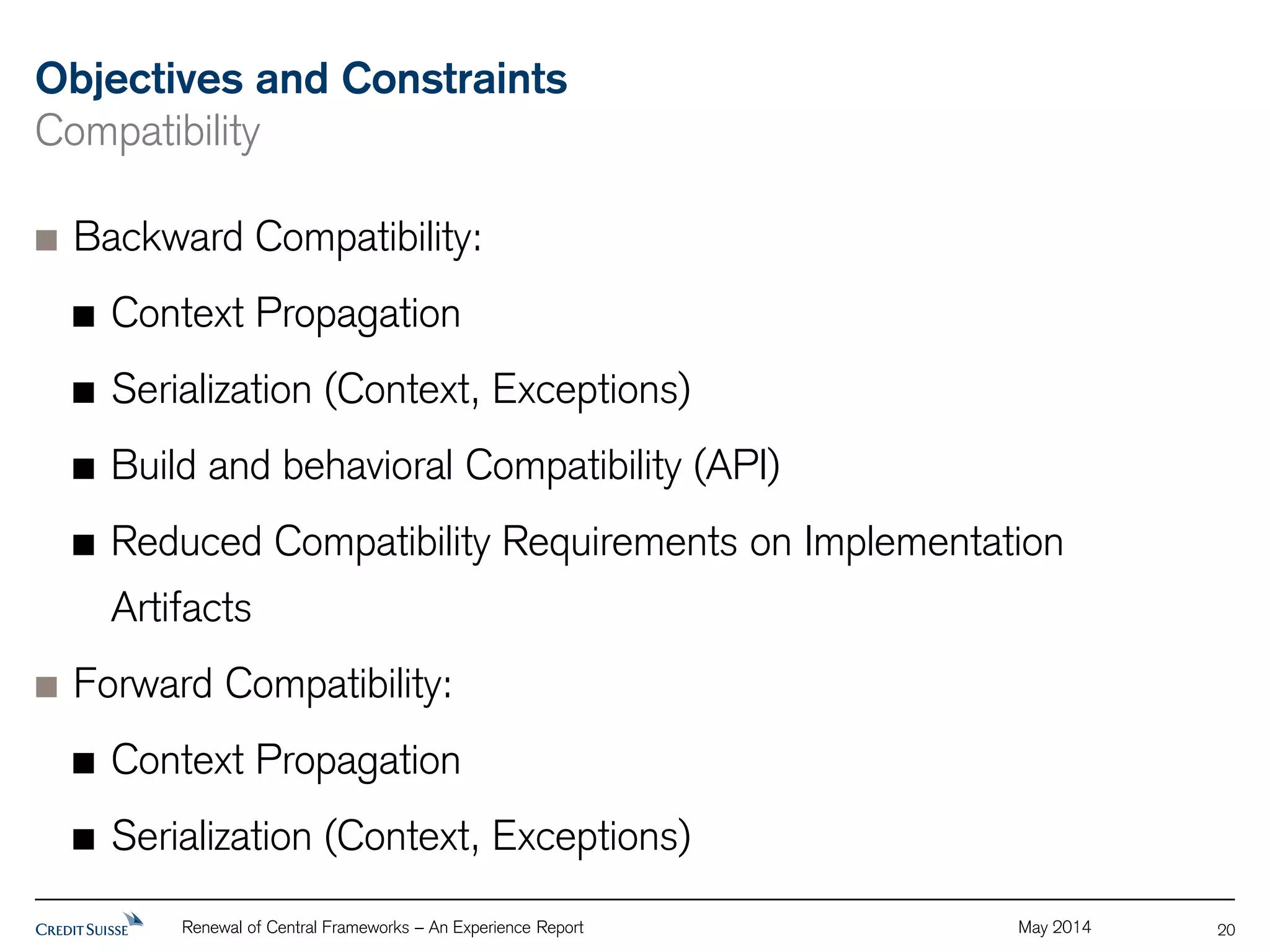 Objectives and Constraints 
Compatibility 
Backward Compatibility: 
Context Propagation 
Serialization (Context, Exceptions) 
Build and behavioral Compatibility (API) 
Reduced Compatibility Requirements on Implementation 
Artifacts 
Forward Compatibility: 
Context Propagation 
Serialization (Context, Exceptions) 
Renewal of Central Frameworks – An Experience Report May 2014 
20 
 
