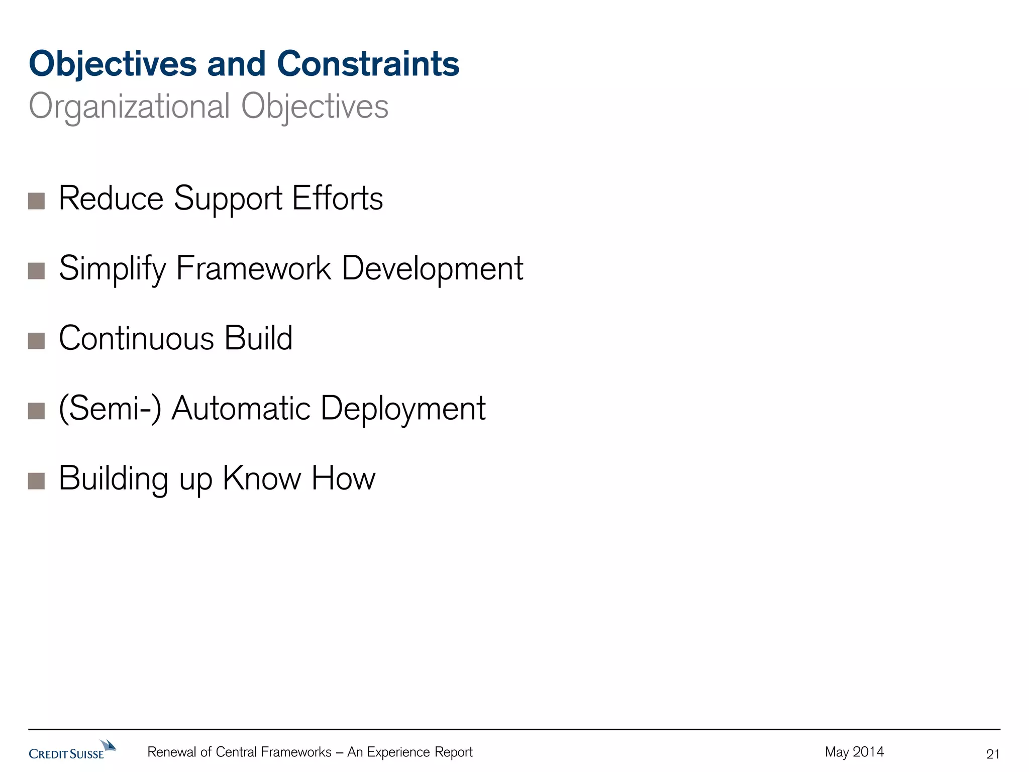 Objectives and Constraints 
Organizational Objectives 
Reduce Support Efforts 
Simplify Framework Development 
Continuous Build 
(Semi-) Automatic Deployment 
Building up Know How 
Renewal of Central Frameworks – An Experience Report May 2014 
21 
 