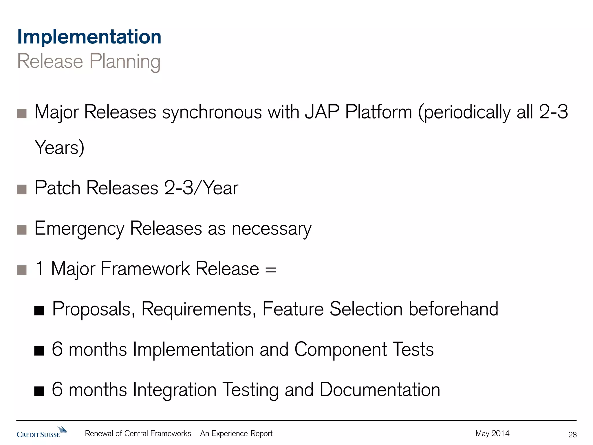 Implementation 
Release Planning 
Major Releases synchronous with JAP Platform (periodically all 2-3 
Years) 
Patch Releases 2-3/Year 
Emergency Releases as necessary 
1 Major Framework Release = 
Proposals, Requirements, Feature Selection beforehand 
6 months Implementation and Component Tests 
6 months Integration Testing and Documentation 
Renewal of Central Frameworks – An Experience Report May 2014 
28 
 