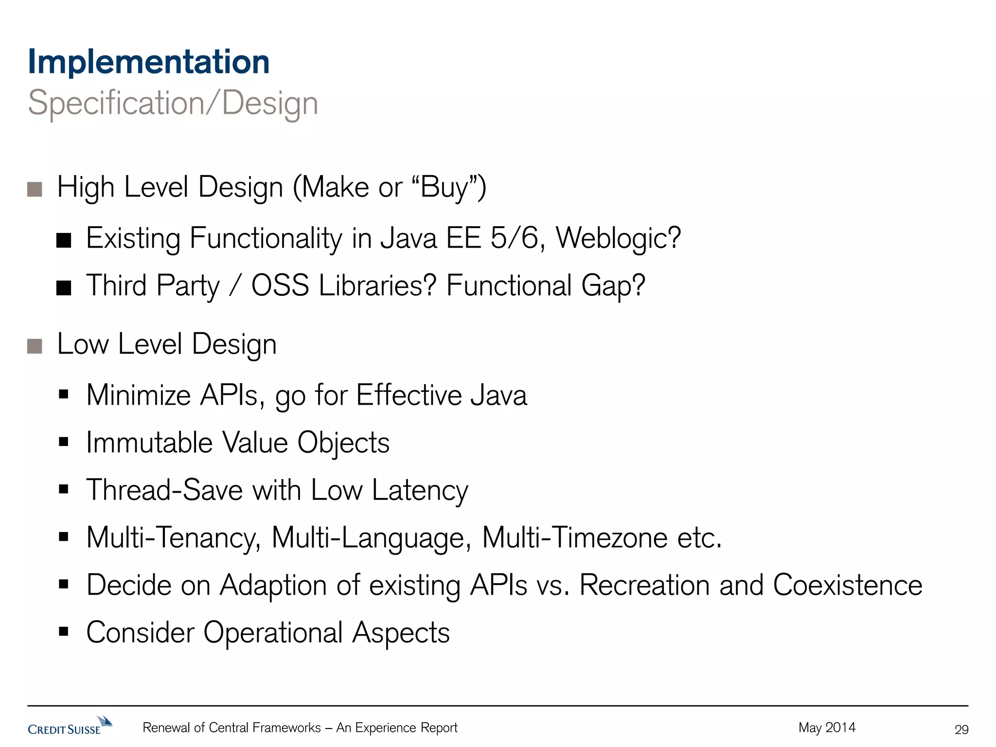 Implementation 
Specification/Design 
High Level Design (Make or “Buy”) 
Existing Functionality in Java EE 5/6, Weblogic? 
Third Party / OSS Libraries? Functional Gap? 
Low Level Design 
 Minimize APIs, go for Effective Java 
 Immutable Value Objects 
 Thread-Save with Low Latency 
 Multi-Tenancy, Multi-Language, Multi-Timezone etc. 
 Decide on Adaption of existing APIs vs. Recreation and Coexistence 
 Consider Operational Aspects 
Renewal of Central Frameworks – An Experience Report May 2014 
29 
 