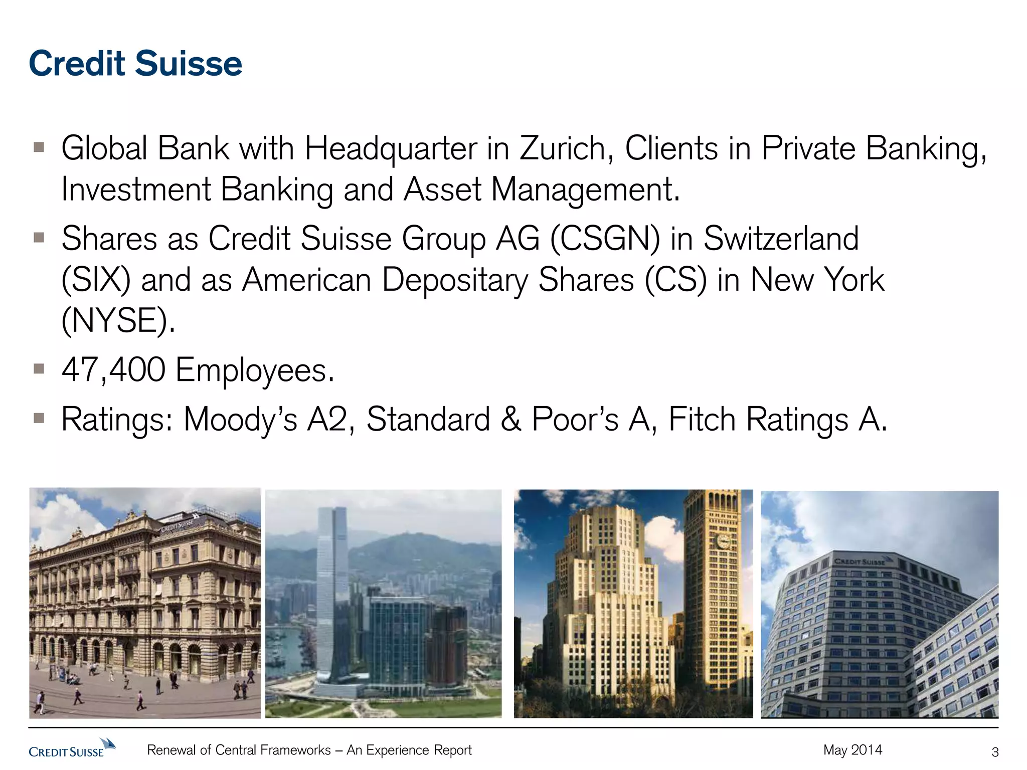 Credit Suisse 
 Global Bank with Headquarter in Zurich, Clients in Private Banking, 
Investment Banking and Asset Management. 
 Shares as Credit Suisse Group AG (CSGN) in Switzerland 
(SIX) and as American Depositary Shares (CS) in New York 
(NYSE). 
 47,400 Employees. 
 Ratings: Moody’s A2, Standard & Poor’s A, Fitch Ratings A. 
Renewal of Central Frameworks – An Experience Report May 2014 
3 
 