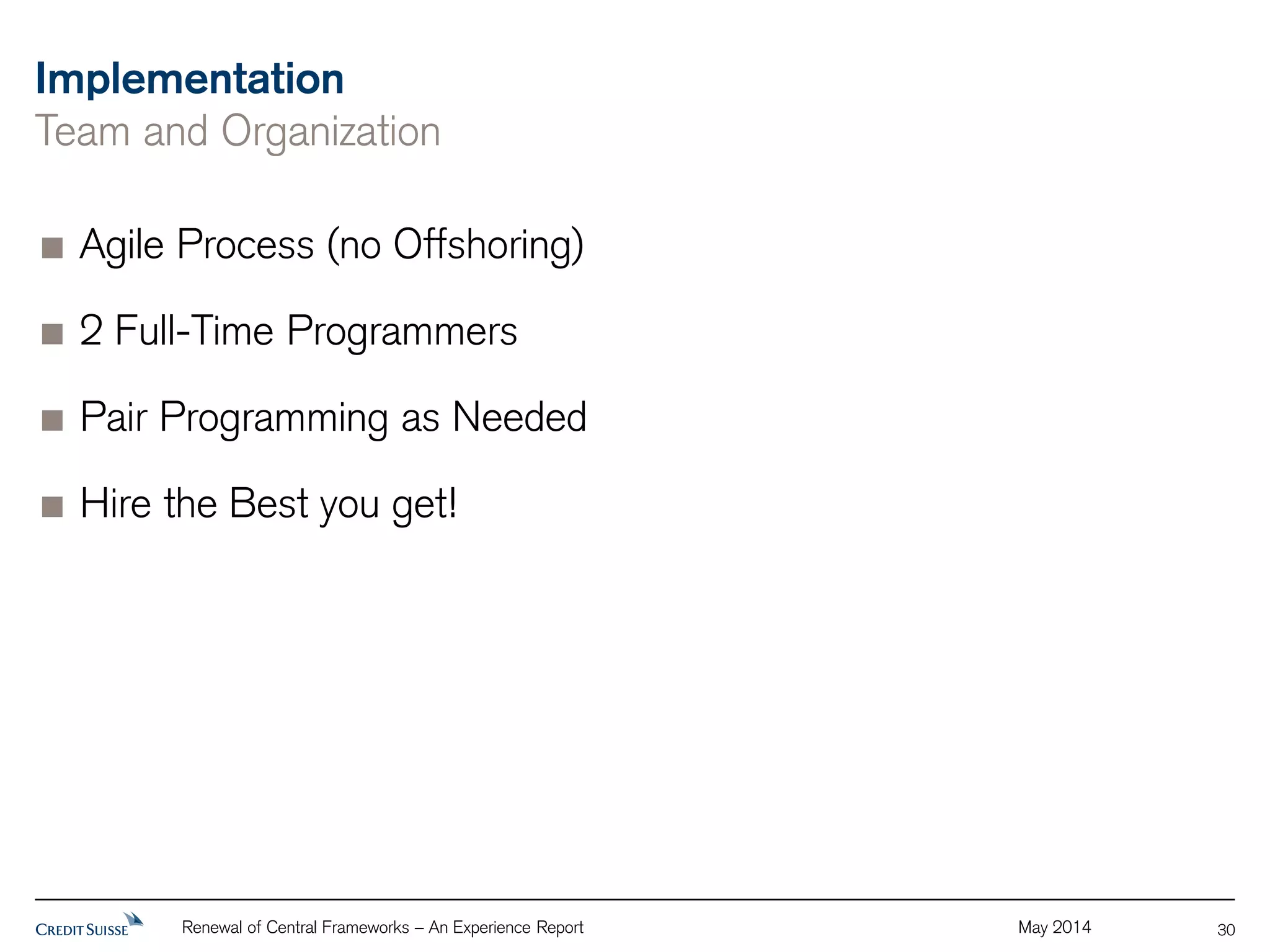 Implementation 
Team and Organization 
Agile Process (no Offshoring) 
2 Full-Time Programmers 
Pair Programming as Needed 
Hire the Best you get! 
Renewal of Central Frameworks – An Experience Report May 2014 
30 
 
