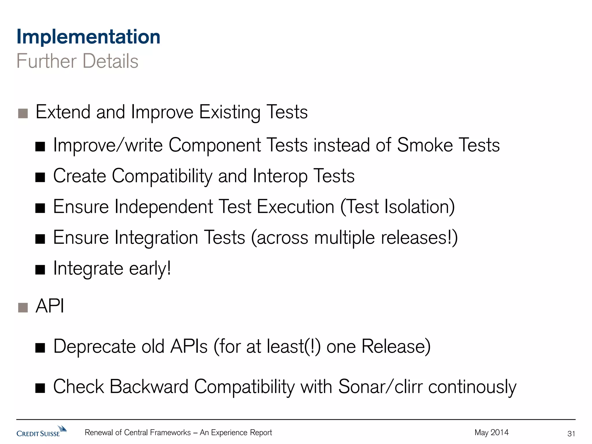 Implementation 
Further Details 
Extend and Improve Existing Tests 
Improve/write Component Tests instead of Smoke Tests 
Create Compatibility and Interop Tests 
Ensure Independent Test Execution (Test Isolation) 
Ensure Integration Tests (across multiple releases!) 
Integrate early! 
Renewal of Central Frameworks – An Experience Report May 2014 
API 
Deprecate old APIs (for at least(!) one Release) 
Check Backward Compatibility with Sonar/clirr continously 
31 
 