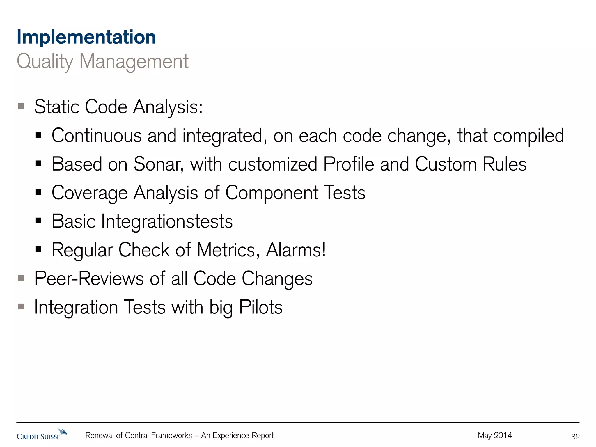 Implementation 
Quality Management 
Renewal of Central Frameworks – An Experience Report May 2014 
32 
 Static Code Analysis: 
 Continuous and integrated, on each code change, that compiled 
 Based on Sonar, with customized Profile and Custom Rules 
 Coverage Analysis of Component Tests 
 Basic Integrationstests 
 Regular Check of Metrics, Alarms! 
 Peer-Reviews of all Code Changes 
 Integration Tests with big Pilots 
 