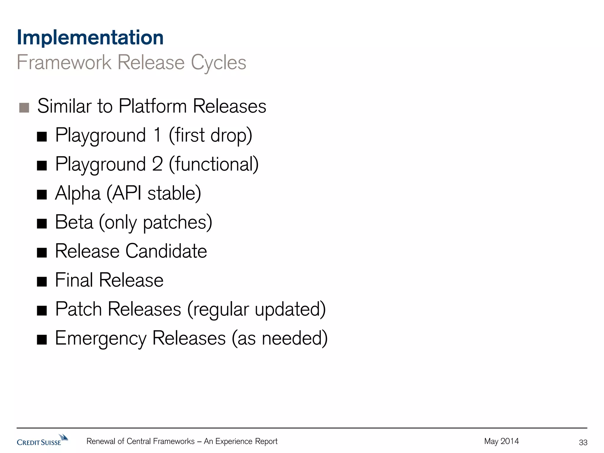 Implementation 
Framework Release Cycles 
Similar to Platform Releases 
Playground 1 (first drop) 
Playground 2 (functional) 
Alpha (API stable) 
Beta (only patches) 
Release Candidate 
Final Release 
Patch Releases (regular updated) 
Emergency Releases (as needed) 
Renewal of Central Frameworks – An Experience Report May 2014 
33 
 