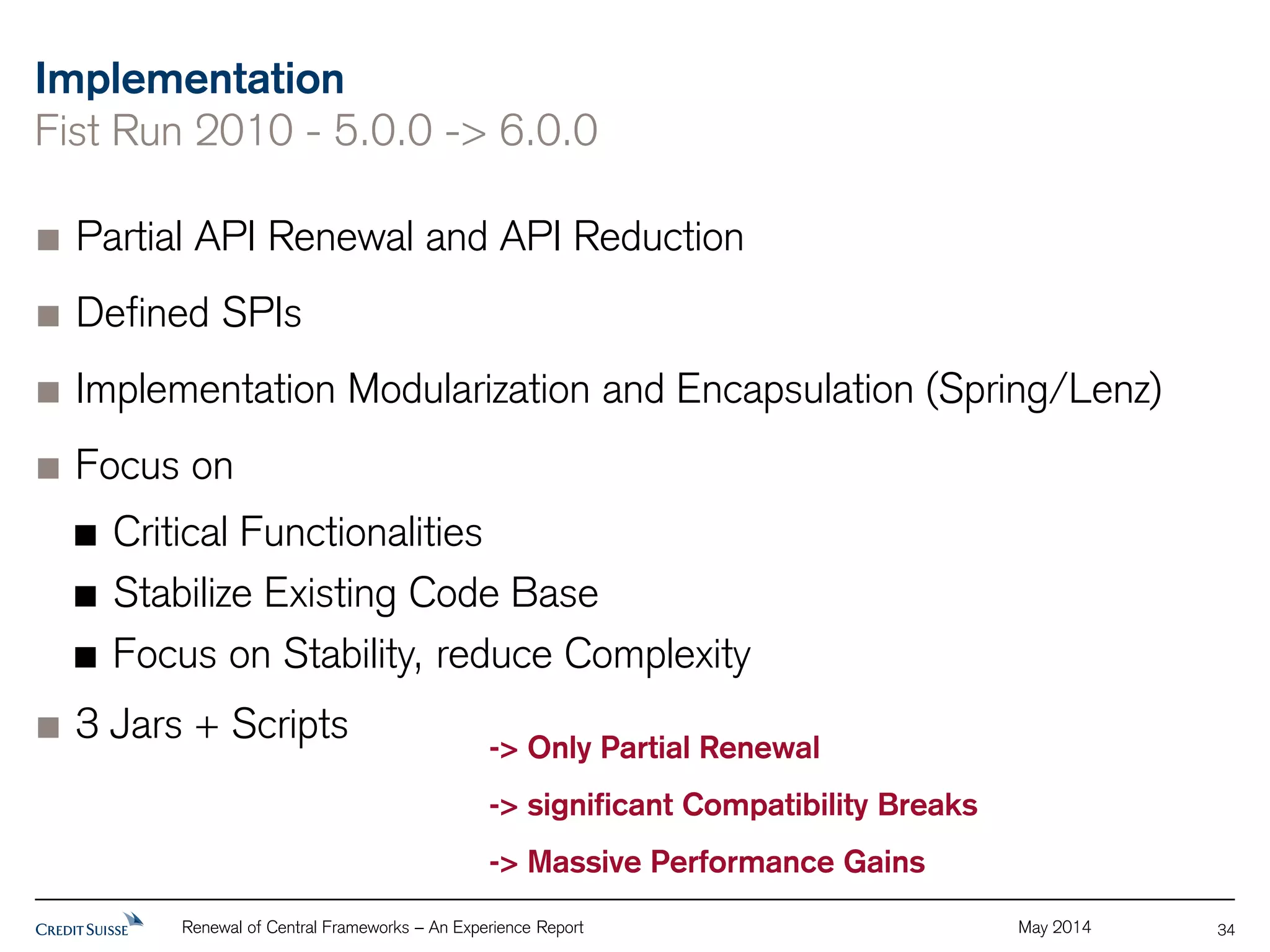 Implementation 
Fist Run 2010 - 5.0.0 -> 6.0.0 
Partial API Renewal and API Reduction 
Defined SPIs 
Implementation Modularization and Encapsulation (Spring/Lenz) 
Focus on 
Critical Functionalities 
Stabilize Existing Code Base 
Focus on Stability, reduce Complexity 
3 Jars + Scripts 
Renewal of Central Frameworks – An Experience Report May 2014 
34 
-> Only Partial Renewal 
-> significant Compatibility Breaks 
-> Massive Performance Gains 
 