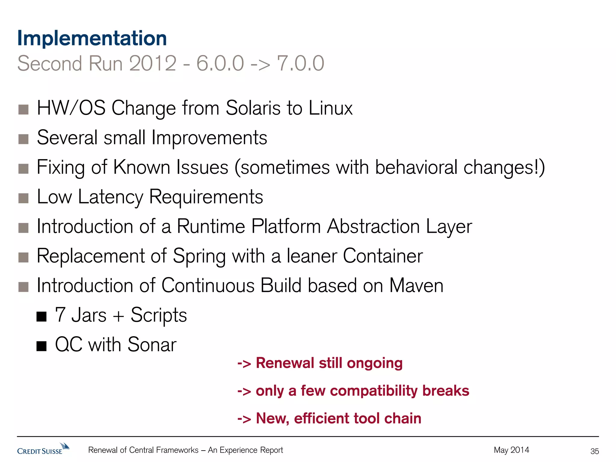 Implementation 
Second Run 2012 - 6.0.0 -> 7.0.0 
HW/OS Change from Solaris to Linux 
Several small Improvements 
Fixing of Known Issues (sometimes with behavioral changes!) 
Low Latency Requirements 
Introduction of a Runtime Platform Abstraction Layer 
Replacement of Spring with a leaner Container 
Introduction of Continuous Build based on Maven 
7 Jars + Scripts 
QC with Sonar 
Renewal of Central Frameworks – An Experience Report May 2014 
35 
-> Renewal still ongoing 
-> only a few compatibility breaks 
-> New, efficient tool chain 
 