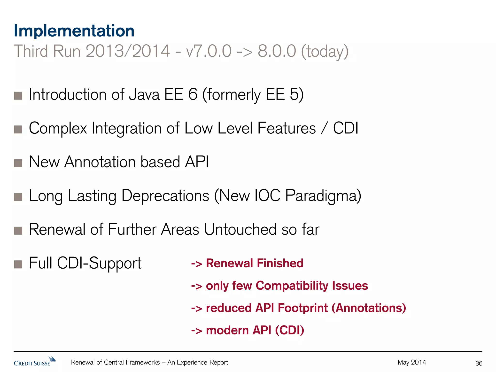 Implementation 
Third Run 2013/2014 - v7.0.0 -> 8.0.0 (today) 
Introduction of Java EE 6 (formerly EE 5) 
Complex Integration of Low Level Features / CDI 
New Annotation based API 
Long Lasting Deprecations (New IOC Paradigma) 
Renewal of Further Areas Untouched so far 
Full CDI-Support 
Renewal of Central Frameworks – An Experience Report May 2014 
36 
-> Renewal Finished 
-> only few Compatibility Issues 
-> reduced API Footprint (Annotations) 
-> modern API (CDI) 
 