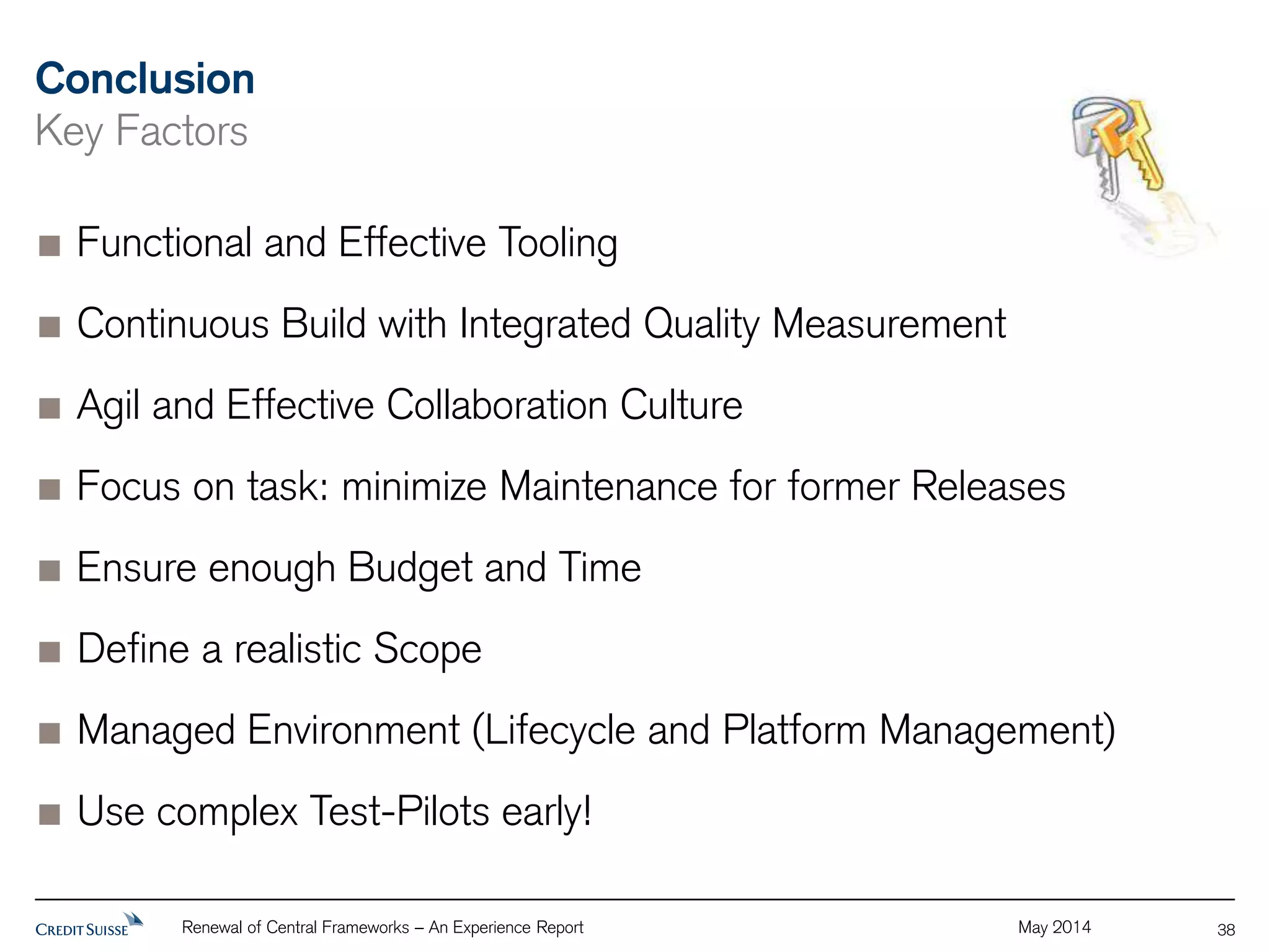 Conclusion 
Key Factors 
Renewal of Central Frameworks – An Experience Report May 2014 
38 
Functional and Effective Tooling 
Continuous Build with Integrated Quality Measurement 
Agil and Effective Collaboration Culture 
Focus on task: minimize Maintenance for former Releases 
Ensure enough Budget and Time 
Define a realistic Scope 
Managed Environment (Lifecycle and Platform Management) 
Use complex Test-Pilots early! 
 