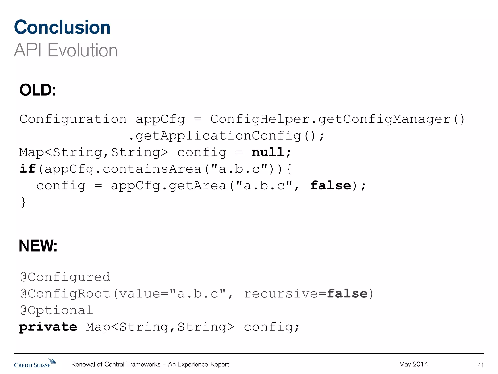 Conclusion 
API Evolution 
Renewal of Central Frameworks – An Experience Report May 2014 
41 
OLD: 
Configuration appCfg = ConfigHelper.getConfigManager() 
.getApplicationConfig(); 
Map<String,String> config = null; 
if(appCfg.containsArea("a.b.c")){ 
config = appCfg.getArea("a.b.c", false); 
} 
NEW: 
@Configured 
@ConfigRoot(value="a.b.c", recursive=false) 
@Optional 
private Map<String,String> config; 
 