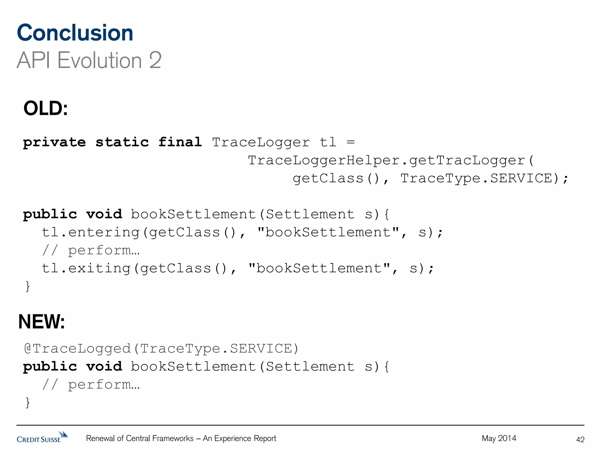Conclusion 
API Evolution 2 
Renewal of Central Frameworks – An Experience Report May 2014 
42 
OLD: 
private static final TraceLogger tl = 
TraceLoggerHelper.getTracLogger( 
getClass(), TraceType.SERVICE); 
public void bookSettlement(Settlement s){ 
tl.entering(getClass(), "bookSettlement", s); 
// perform… 
tl.exiting(getClass(), "bookSettlement", s); 
} 
NEW: 
@TraceLogged(TraceType.SERVICE) 
public void bookSettlement(Settlement s){ 
// perform… 
} 
 