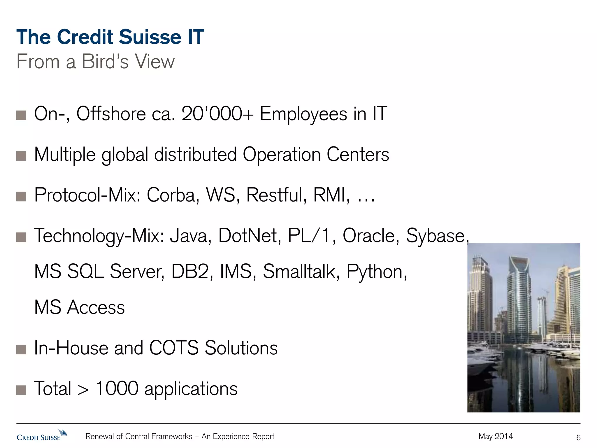 The Credit Suisse IT 
From a Bird’s View 
Renewal of Central Frameworks – An Experience Report May 2014 
6 
On-, Offshore ca. 20’000+ Employees in IT 
Multiple global distributed Operation Centers 
Protocol-Mix: Corba, WS, Restful, RMI, … 
Technology-Mix: Java, DotNet, PL/1, Oracle, Sybase, 
MS SQL Server, DB2, IMS, Smalltalk, Python, 
MS Access 
In-House and COTS Solutions 
Total > 1000 applications 
 
