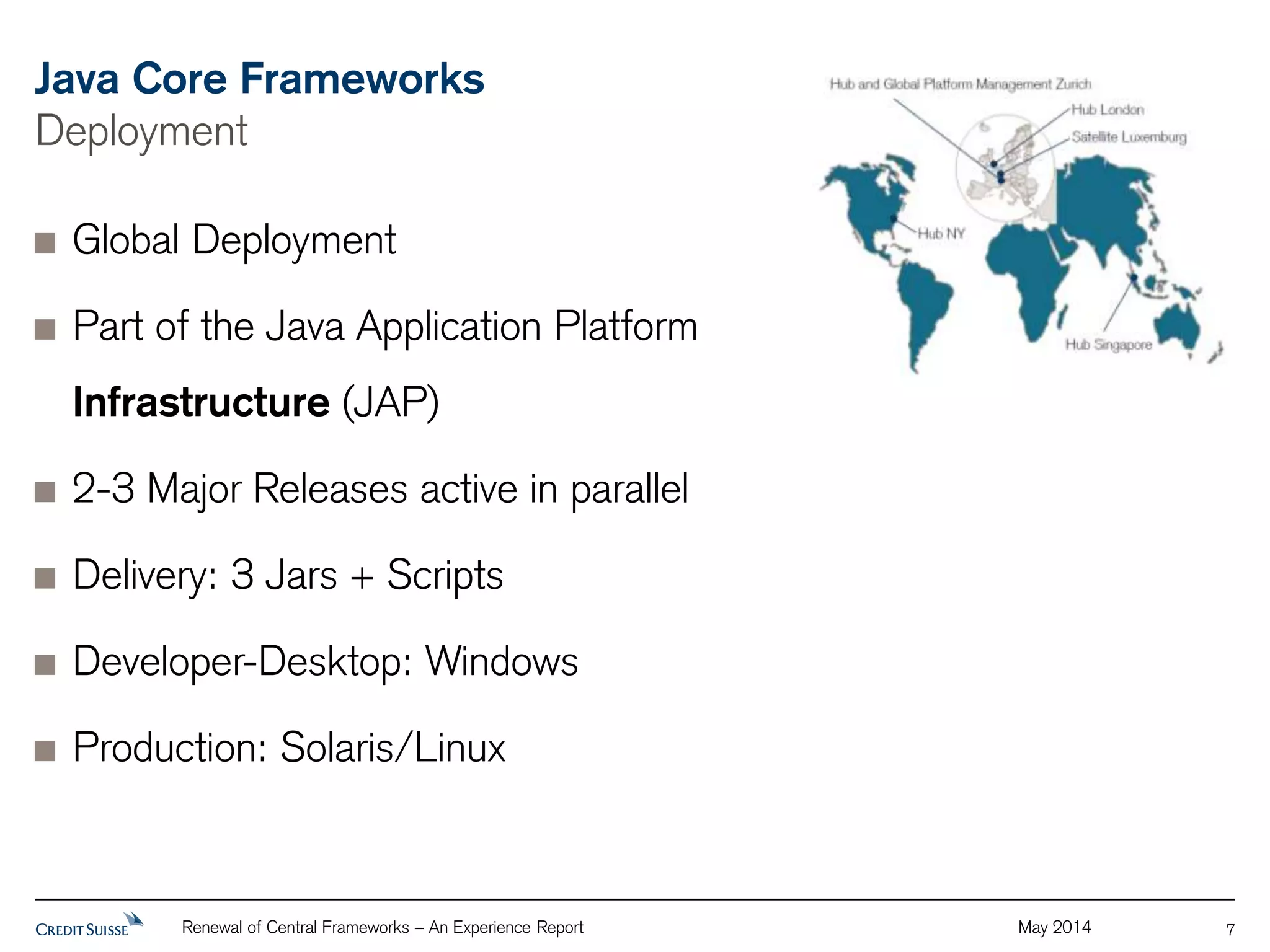 Java Core Frameworks 
Deployment 
Renewal of Central Frameworks – An Experience Report May 2014 
7 
Global Deployment 
Part of the Java Application Platform 
Infrastructure (JAP) 
2-3 Major Releases active in parallel 
Delivery: 3 Jars + Scripts 
Developer-Desktop: Windows 
Production: Solaris/Linux 
 