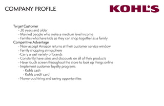 COMPANY PROFILE
Target Customer
	 - 30 years and older
	 - Married people who make a medium level income
	 - Families who have kids so they can shop together as a family
Competitive Advantage
	 - Now accept Amazon returns at their customer service window
	 - Family shopping atmosphere
	 -Carry a vast variety of brands
	 - Constantly have sales and discounts on all of their products
	 - Have touch screen throughout the store to look up things online
	 - Implement customer loyalty programs
		 - Kohls cash
		 - Kohls credit card
	 - Numerous hiring and saving opportunities
 