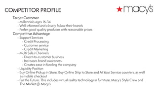 Target Customer
	 - Millennials ages 16-34
	 - Well informed and closely follow their brands
	 - Prefer good quality produces with reasonable prices
Competitive Advantage
	 - Support Services
		 - Credit Processing
		 - Customer service
		 - Credit Marketing
	 - Multi Sales Channels
		 - Direct-to-customer business
		 - Increases brand awareness
		 - Creates ease in funding the company
	 - Liquidity Position
	 - Buy Online Pickup in Store, Buy Online Ship to Store and At Your Service counters, as well
as mobile checkout
	 - For the Future: This includes virtual reality technology in furniture, Macy’s Style Crew and 	
The Market @ Macy’s
COMPETITOR PROFILE
 