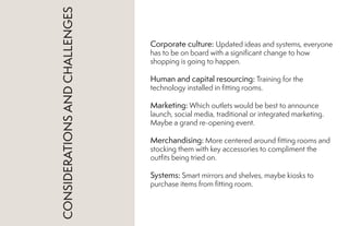 Corporate culture: Updated ideas and systems, everyone
has to be on board with a significant change to how
shopping is going to happen.
Human and capital resourcing: Training for the
technology installed in fitting rooms.
Marketing: Which outlets would be best to announce
launch, social media, traditional or integrated marketing.
Maybe a grand re-opening event.
Merchandising: More centered around fitting rooms and
stocking them with key accessories to compliment the
outfits being tried on.
Systems: Smart mirrors and shelves, maybe kiosks to
purchase items from fitting room.
CONSIDERATIONSANDCHALLENGES
 