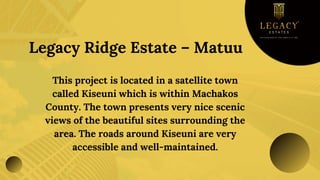 Legacy Ridge Estate – Matuu
This project is located in a satellite town
called Kiseuni which is within Machakos
County. The town presents very nice scenic
views of the beautiful sites surrounding the
area. The roads around Kiseuni are very
accessible and well-maintained.
 