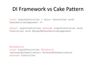 DI Framework vs Cake Pattern
@Singleton
class LoginController @Inject()
(accountAuthenticator: AccountAuthenticator)
extends Controller
trait LoginController { this: Controller with
UserServiceComponent =>
object LoginController extends LoginController with
Controller with MongoDbUserServiceComponent
 