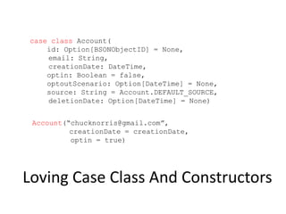 Loving Case Class And Constructors
case class Account(
id: Option[BSONObjectID] = None,
email: String,
creationDate: DateTime,
optin: Boolean = false,
optoutScenario: Option[DateTime] = None,
source: String = Account.DEFAULT_SOURCE,
deletionDate: Option[DateTime] = None)
Account(“chucknorris@gmail.com”,
creationDate = creationDate,
optin = true)
 
