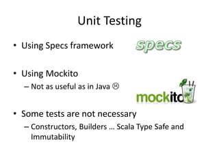 Unit Testing
• Using Specs framework
• Using Mockito
– Not as useful as in Java 
• Some tests are not necessary
– Constructors, Builders … Scala Type Safe and
Immutability
 